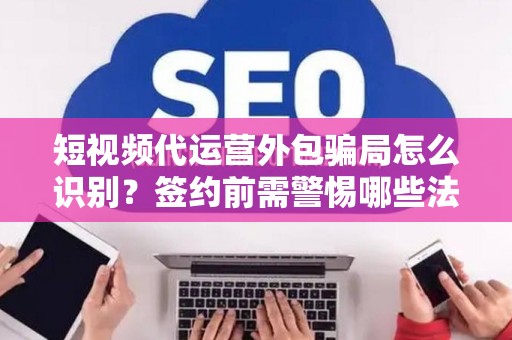 短视频代运营外包骗局怎么识别？签约前需警惕哪些法律风险？