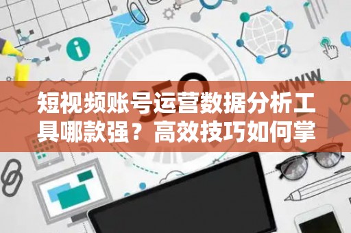 短视频账号运营数据分析工具哪款强？高效技巧如何掌握？