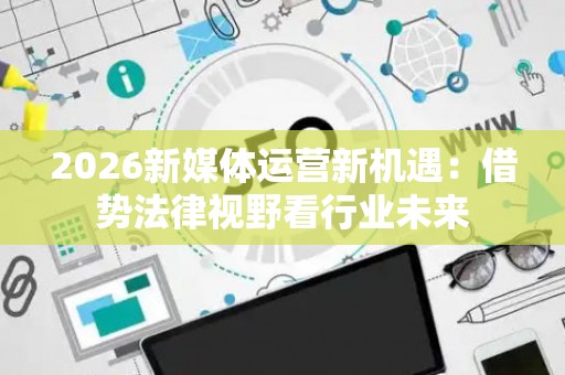 2026新媒体运营新机遇:借势法律视野看行业未来 2026新媒体运营新机遇:借势法律视野看行业未来