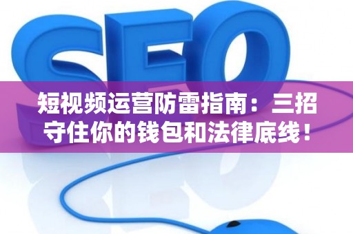 短视频运营防雷指南：三招守住你的钱包和法律底线！