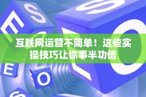 互联网运营不简单！这些实操技巧让你事半功倍